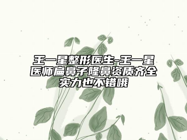 王一星整形医生-王一星医师扁鼻子隆鼻资质齐全实力也不错哦