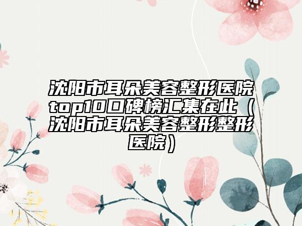 沈阳市耳朵美容整形医院top10口碑榜汇集在此（沈阳市耳朵美容整形整形医院）