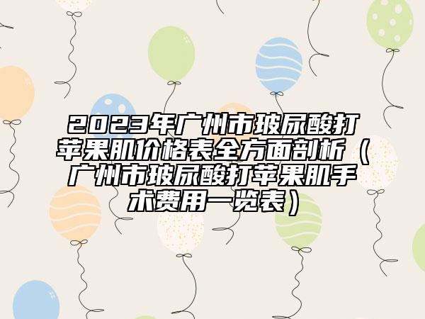 2023年广州市玻尿酸打苹果肌价格表全方面剖析（广州市玻尿酸打苹果肌手术费用一览表）