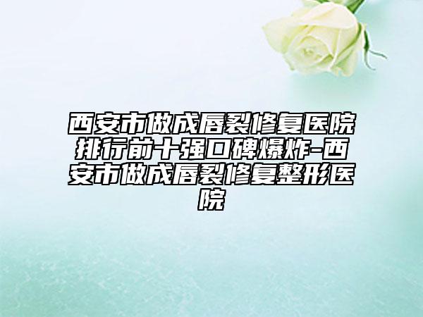 西安市做成唇裂修复医院排行前十强口碑爆炸-西安市做成唇裂修复整形医院