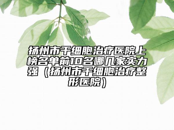 扬州市干细胞治疗医院上榜名单前10名哪几家实力强（扬州市干细胞治疗整形医院）