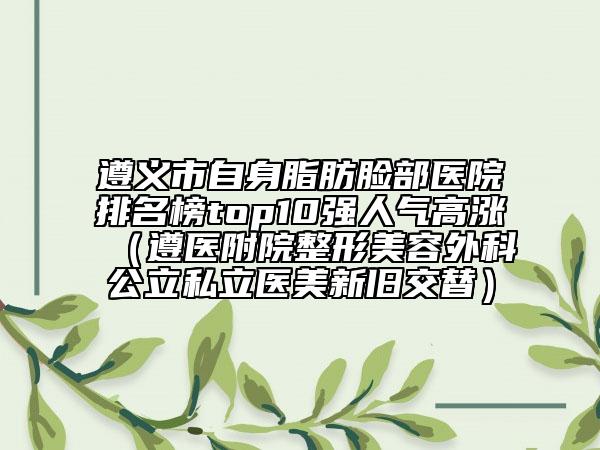 遵义市自身脂肪脸部医院排名榜top10强人气高涨（遵医附院整形美容外科公立私立医美新旧交替）