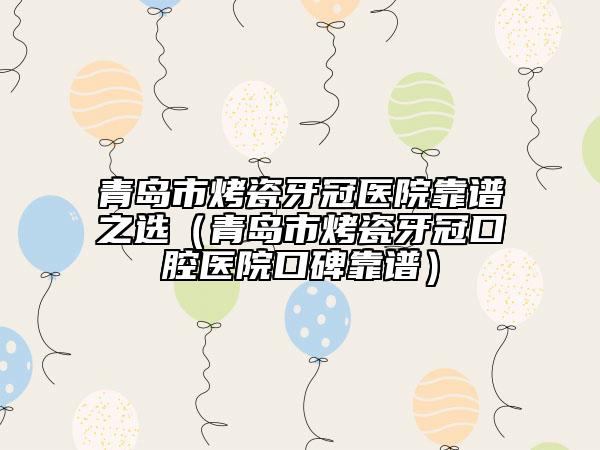 青岛市烤瓷牙冠医院靠谱之选（青岛市烤瓷牙冠口腔医院口碑靠谱）
