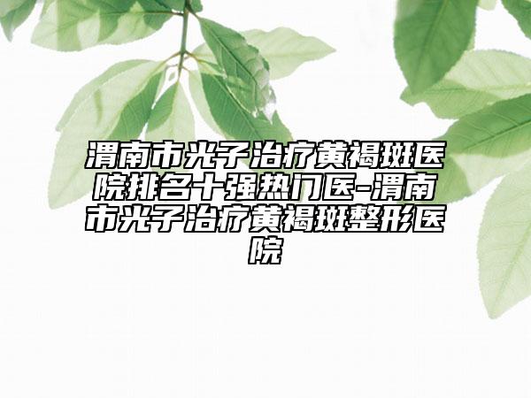 渭南市光子治疗黄褐斑医院排名十强热门医-渭南市光子治疗黄褐斑整形医院