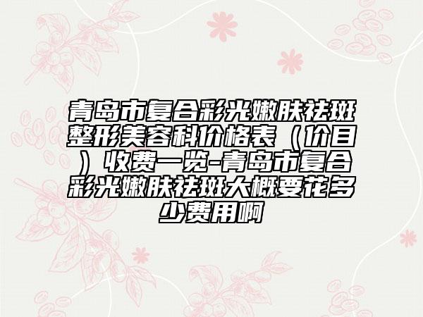 青岛市复合彩光嫩肤祛斑整形美容科价格表（价目）收费一览-青岛市复合彩光嫩肤祛斑大概要花多少费用啊