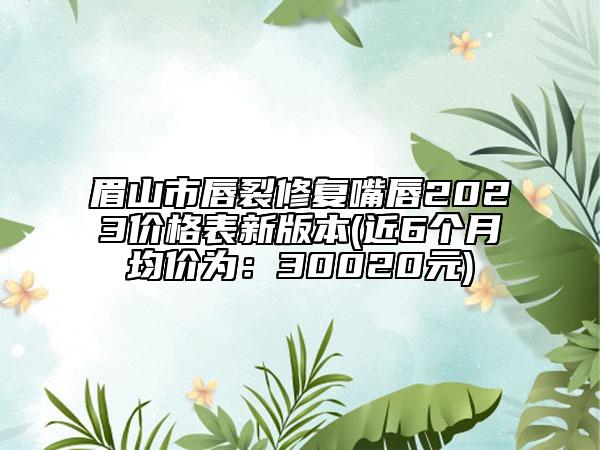 眉山市唇裂修复嘴唇2023价格表新版本(近6个月均价为：30020元)