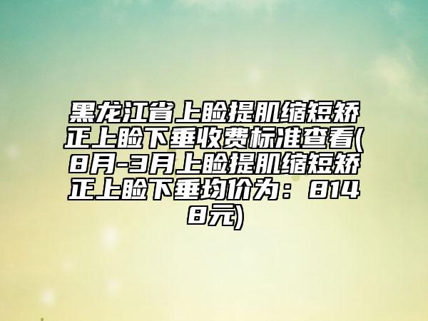 黑龙江省上睑提肌缩短矫正上睑下垂收费标准查看(8月-3月上睑提肌缩短矫正上睑下垂均价为：8148元)