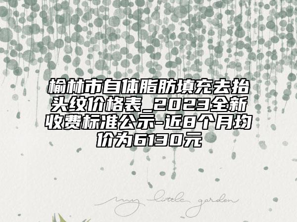 榆林市自体脂肪填充去抬头纹价格表_2023全新收费标准公示-近8个月均价为6130元
