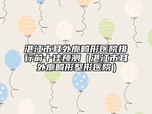 湛江市耳外廓畸形医院排行前十佳预测（湛江市耳外廓畸形整形医院）