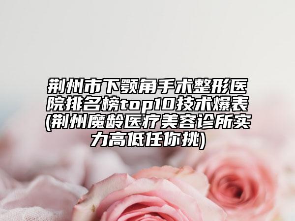 荆州市下颚角手术整形医院排名榜top10技术爆表(荆州魔龄医疗美容诊所实力高低任你挑)