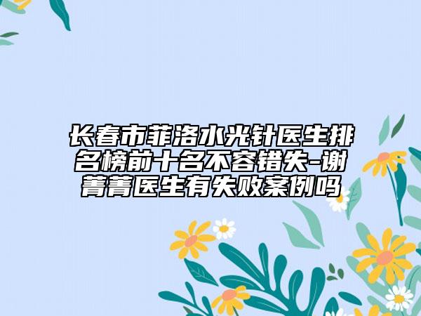 长春市菲洛水光针医生排名榜前十名不容错失-谢菁菁医生有失败案例吗