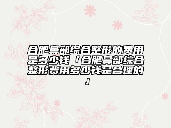 合肥鼻部综合整形的费用是多少钱「合肥鼻部综合整形费用多少钱是合理的」