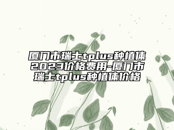 厦门市瑞士tplus种植体2023价格费用-厦门市瑞士tplus种植体价格