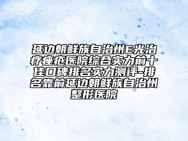 延边朝鲜族自治州E光治疗痤疮医院综合实力前十佳口碑排名实力测评-排名靠前延边朝鲜族自治州整形医院