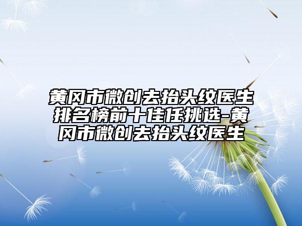 黄冈市微创去抬头纹医生排名榜前十佳任挑选-黄冈市微创去抬头纹医生