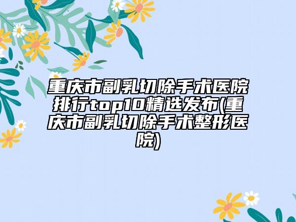 重庆市副乳切除手术医院排行top10精选发布(重庆市副乳切除手术整形医院)