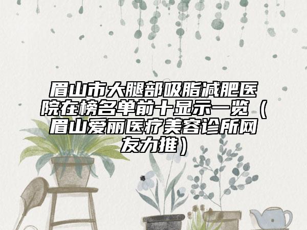 眉山市大腿部吸脂减肥医院在榜名单前十显示一览（眉山爱丽医疗美容诊所网友力推）