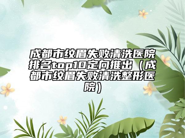 成都市纹眉失败清洗医院排名top10定向推出（成都市纹眉失败清洗整形医院）