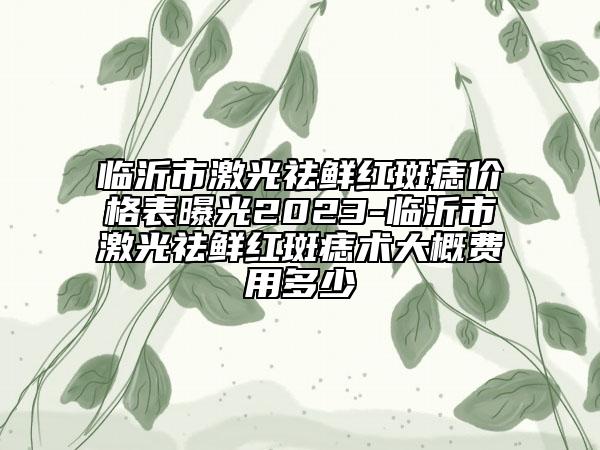 临沂市激光祛鲜红斑痣价格表曝光2023-临沂市激光祛鲜红斑痣术大概费用多少