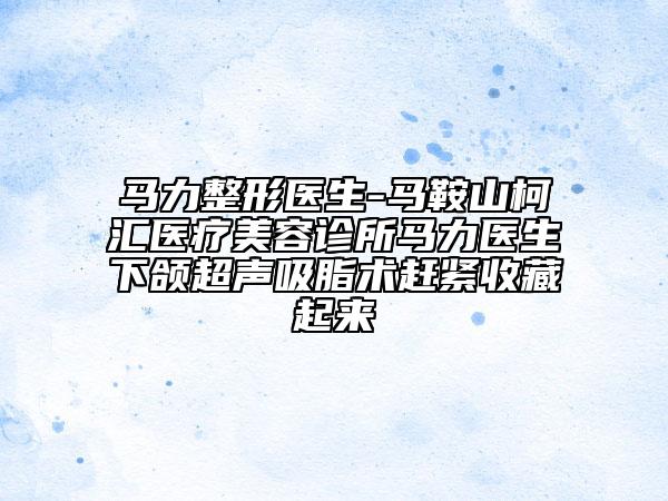 马力整形医生-马鞍山柯汇医疗美容诊所马力医生下颌超声吸脂术赶紧收藏起来