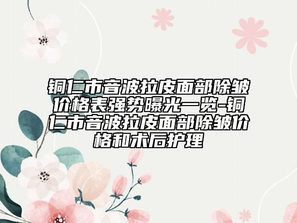铜仁市音波拉皮面部除皱价格表强势曝光一览-铜仁市音波拉皮面部除皱价格和术后护理