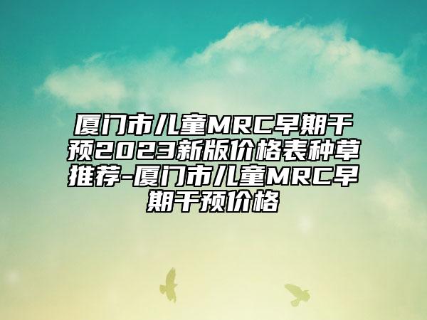厦门市儿童MRC早期干预2023新版价格表种草推荐-厦门市儿童MRC早期干预价格