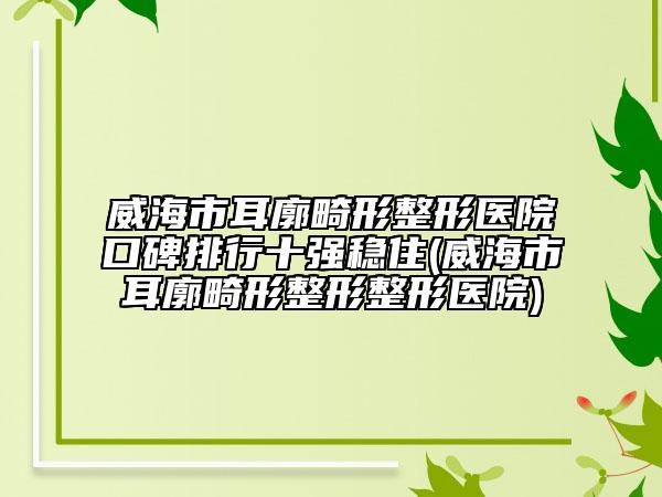 威海市耳廓畸形整形医院口碑排行十强稳住(威海市耳廓畸形整形整形医院)