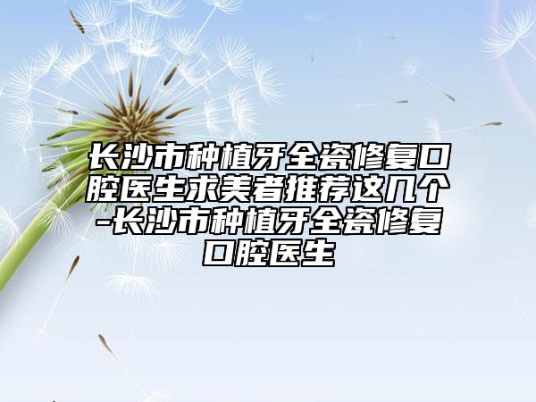 长沙市种植牙全瓷修复口腔医生求美者推荐这几个-长沙市种植牙全瓷修复口腔医生