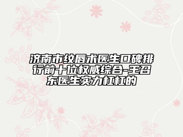 济南市纹唇术医生口碑排行前十位权威综合-王召东医生实力杠杠的