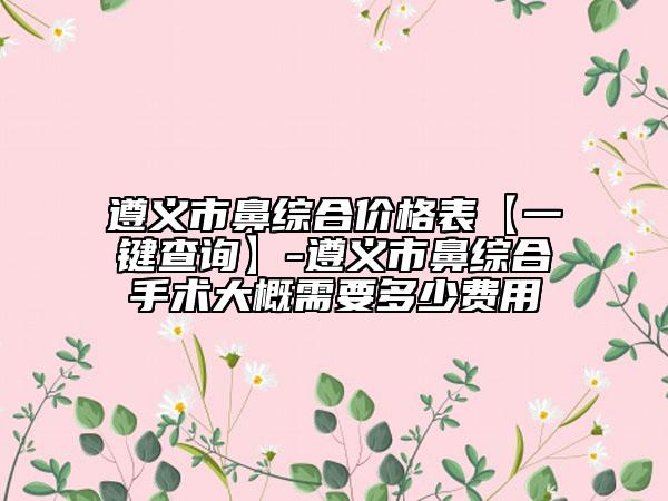 遵义市鼻综合价格表【一键查询】-遵义市鼻综合手术大概需要多少费用