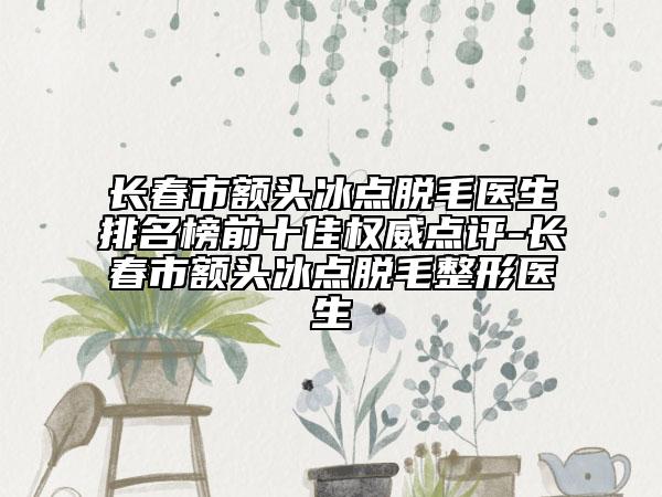 长春市额头冰点脱毛医生排名榜前十佳权威点评-长春市额头冰点脱毛整形医生