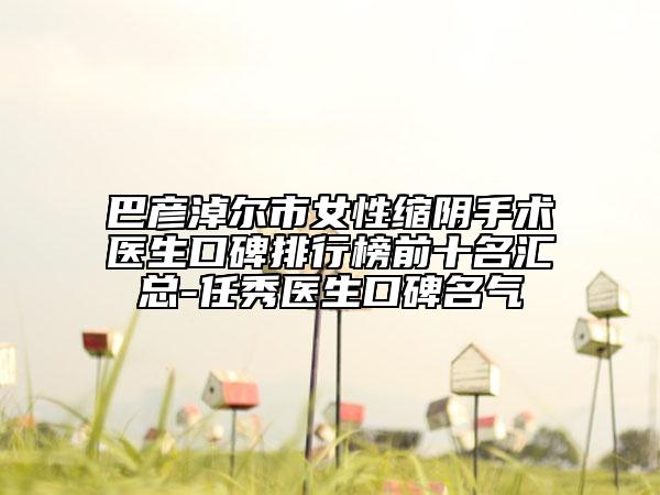巴彦淖尔市女性缩阴手术医生口碑排行榜前十名汇总-任秀医生口碑名气