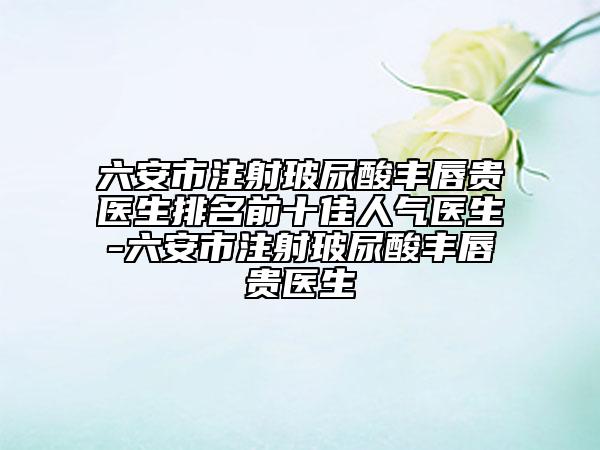 六安市注射玻尿酸丰唇贵医生排名前十佳人气医生-六安市注射玻尿酸丰唇贵医生