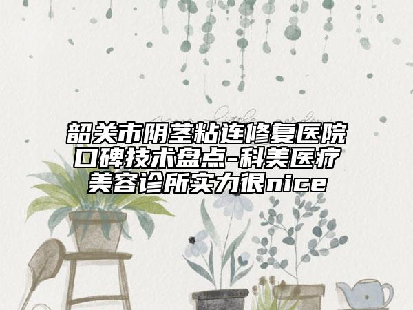 韶关市阴茎粘连修复医院口碑技术盘点-科美医疗美容诊所实力很nice