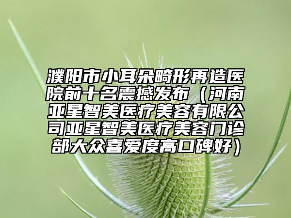 濮阳市小耳朵畸形再造医院前十名震撼发布（河南亚星智美医疗美容有限公司亚星智美医疗美容门诊部大众喜爱度高口碑好）