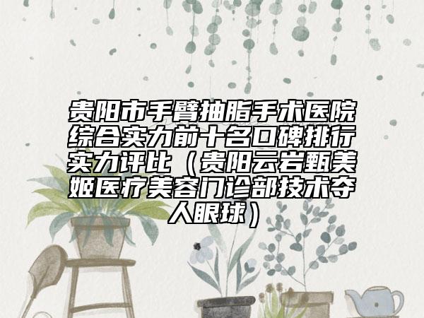 贵阳市手臂抽脂手术医院综合实力前十名口碑排行实力评比（贵阳云岩甄美姬医疗美容门诊部技术夺人眼球）