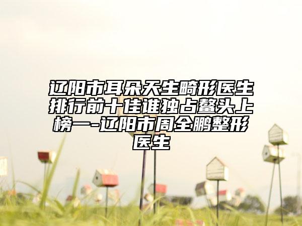 辽阳市耳朵天生畸形医生排行前十佳谁独占鳌头上榜一-辽阳市周全鹏整形医生
