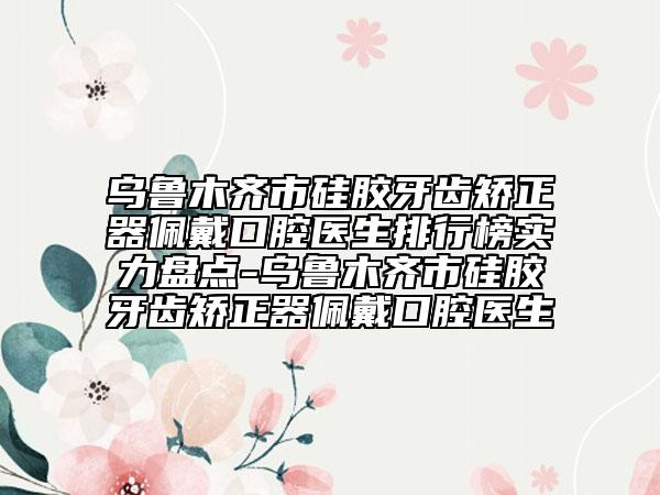 乌鲁木齐市硅胶牙齿矫正器佩戴口腔医生排行榜实力盘点-乌鲁木齐市硅胶牙齿矫正器佩戴口腔医生
