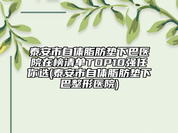 泰安市自体脂肪垫下巴医院在榜清单TOP10强任你选(泰安市自体脂肪垫下巴整形医院)