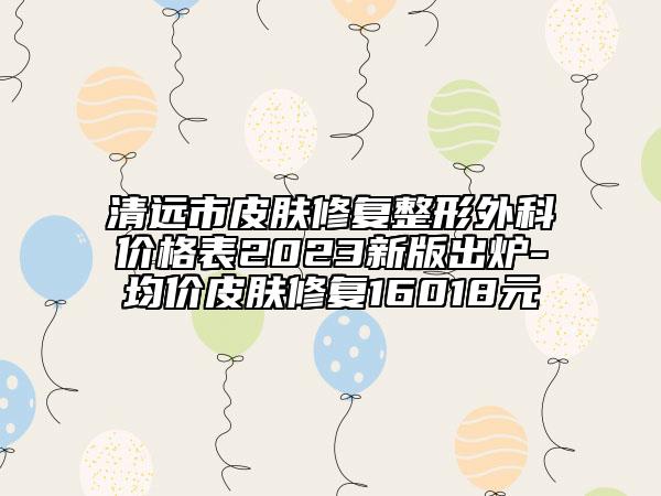 清远市皮肤修复整形外科价格表2023新版出炉-均价皮肤修复16018元