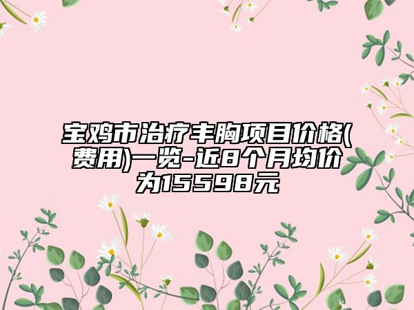 宝鸡市治疗丰胸项目价格(费用)一览-近8个月均价为15598元