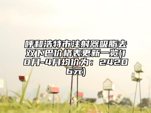 呼和浩特市注射器吸脂去双下巴价格表更新一览(10月-4月均价为：24206元)