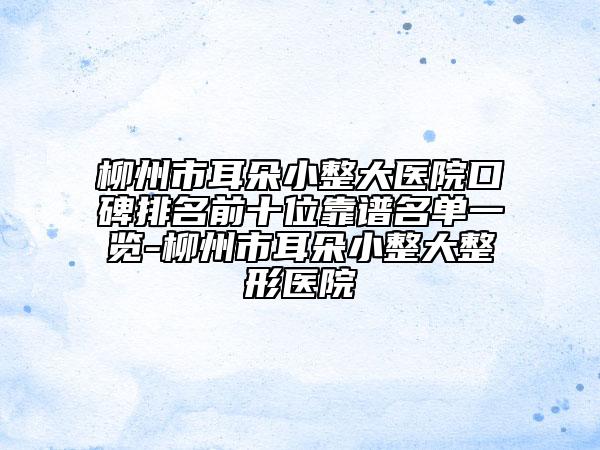 柳州市耳朵小整大医院口碑排名前十位靠谱名单一览-柳州市耳朵小整大整形医院