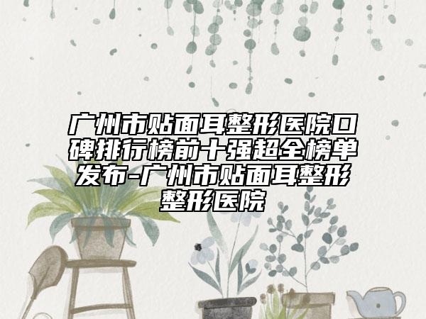 广州市贴面耳整形医院口碑排行榜前十强超全榜单发布-广州市贴面耳整形整形医院