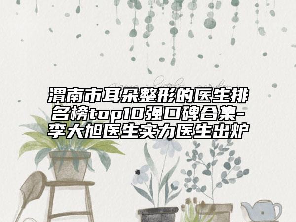 渭南市耳朵整形的医生排名榜top10强口碑合集-李大旭医生实力医生出炉