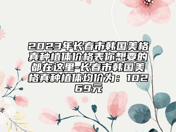 2023年长春市韩国美格真种植体价格表你想要的都在这里-长春市韩国美格真种植体均价为：10269元