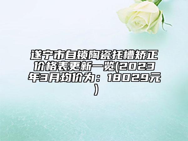 遂宁市自锁陶瓷托槽矫正价格表更新一览(2023年3月均价为：18029元）