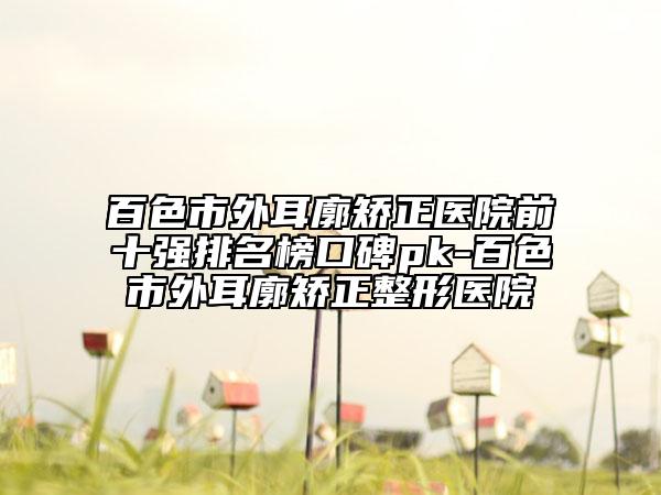 百色市外耳廓矫正医院前十强排名榜口碑pk-百色市外耳廓矫正整形医院