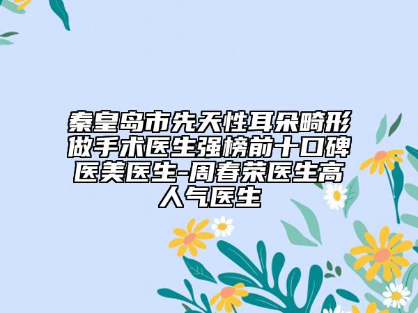 秦皇岛市先天性耳朵畸形做手术医生强榜前十口碑医美医生-周春荣医生高人气医生
