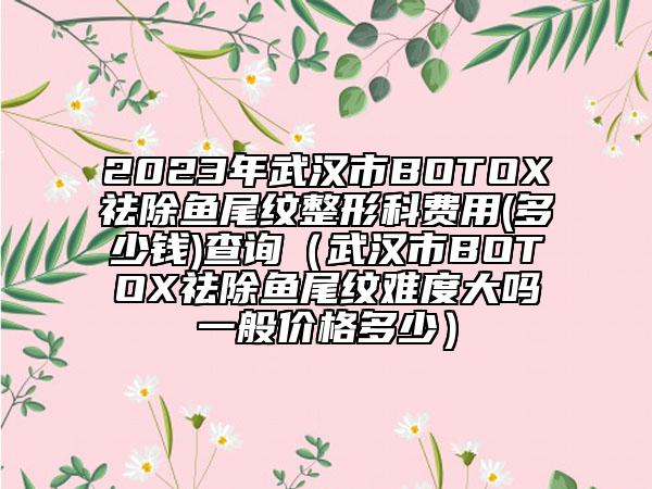2023年武汉市BOTOX祛除鱼尾纹整形科费用(多少钱)查询（武汉市BOTOX祛除鱼尾纹难度大吗一般价格多少）